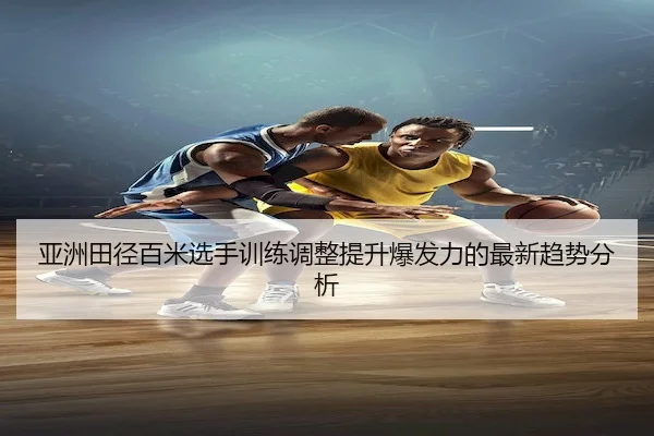 亚洲田径百米选手训练调整提升爆发力的最新趋势分析